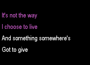 Ifs not the way

I choose to live

And something somewhere's

Got to give