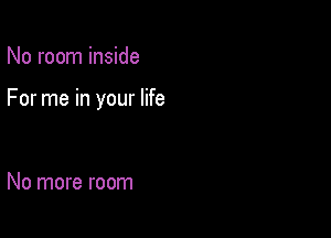 No room inside

For me in your life

No more room