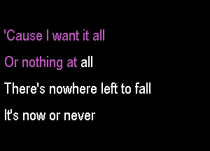 'Cause I want it all

Or nothing at all

There's nowhere left to fall

It's now or never