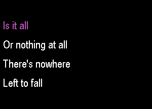 Is it all

Or nothing at all

There's nowhere
Left to fall