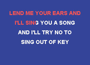 LEND ME YOUR EARS AND
I'LL SING YOU A SONG
AND I'LL TRY NO TO

SING OUT OF KEY