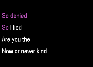 So denied
80 I lied

Are you the

Now or never kind