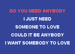 DO YOU NEED ANYBODY
I JUST NEED
SOMEONE TO LOVE
COULD IT BE ANYBODY
I WANT SOMEBODY TO LOVE