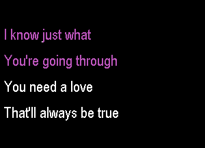 I know just what

You're going through

You need a love

That'll always be true