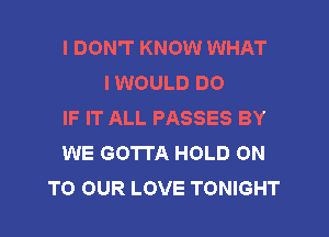 I DON'T KNOW WHAT
I WOULD DO
IF IT ALL PASSES BY
WE GOTTA HOLD ON
TO OUR LOVE TONIGHT