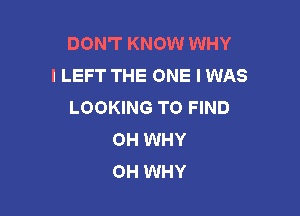 DON'T KNOW WHY
I LEFT THE ONE I WAS
LOOKING TO FIND

OH WHY
OH WHY