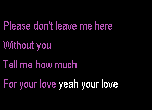 Please don't leave me here
Without you

Tell me how much

For your love yeah your love