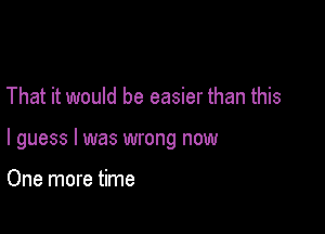 That it would be easier than this

I guess I was wrong now

One more time