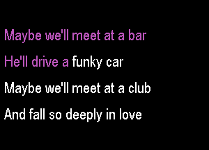 Maybe we'll meet at a bar
He'll drive a funky car

Maybe we'll meet at a club

And fall so deeply in love
