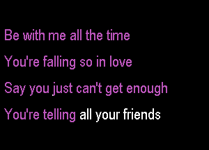 Be with me all the time

You're falling so in love

Say you just can't get enough

You're telling all your friends