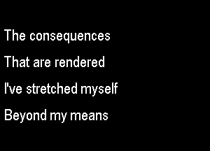 The consequences

That are rendered

I've stretched myself

Beyond my means