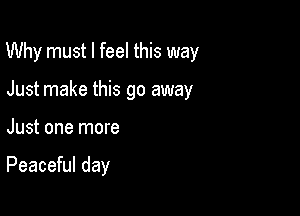 Why must I feel this way

Just make this go away
Just one more

Peaceful day