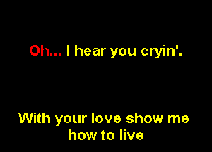 Oh... I hear you cryin'.

With your love show me
how to live