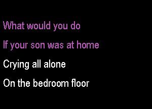 What would you do

If your son was at home
Crying all alone

On the bedroom floor