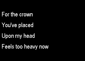 For the crown
You've placed

Upon my head

Feels too heavy now