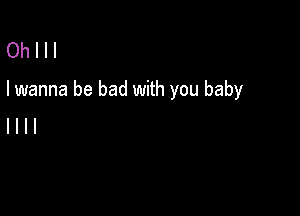 Oh I I I
I wanna be bad with you baby