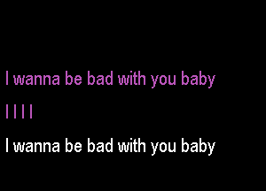 I wanna be bad with you baby
I l l l

lwanna be bad with you baby