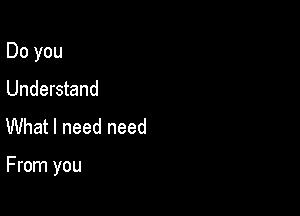 Do you
Understand
What I need need

From you