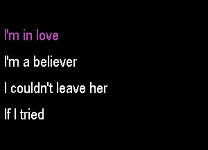 I'm in love

I'm a believer

I couldn't leave her
If I tried