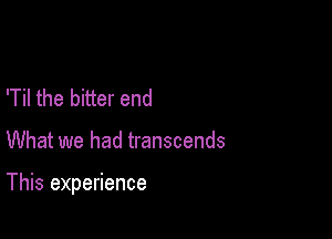 'Til the bitter end

What we had transcends

This experience