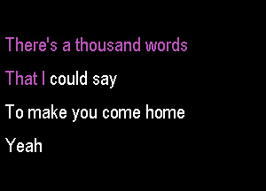 There's a thousand words

That I could say

To make you come home
Yeah