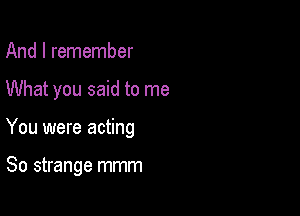 And I remember

What you said to me

You were acting

So strange mmm