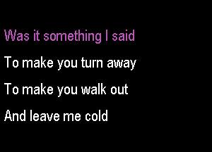 Was it something I said

To make you turn away
To make you walk out

And leave me cold