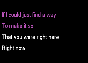 Ifl could just fund a way

To make it so

That you were right here

Right now