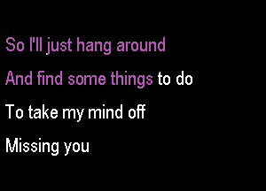 So I'll just hang around

And fund some things to do
To take my mind off

Missing you