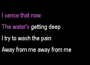 I sense that now

The watefs getting deep

ltry to wash the pain

Away from me away from me