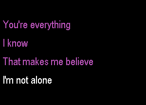 You're everything

I know
That makes me believe

I'm not alone