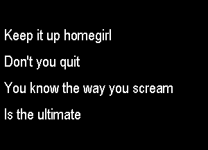 Keep it up homegirl
Don't you quit

You know the way you scream

Is the ultimate