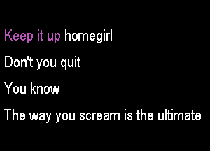 Keep it up homegirl
Don't you quit

You know

The way you scream is the ultimate