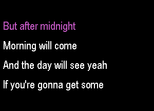 But after midnight

Morning will come

And the day will see yeah

If you're gonna get some