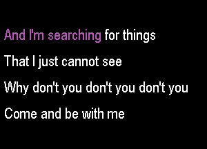 And I'm searching for things

That ljust cannot see

Why don't you don't you don't you

Come and be with me