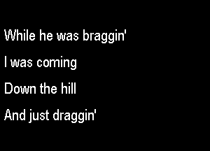 While he was braggin'

I was coming
Down the hill

And just draggin'