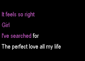 It feels so right
Girl

I've searched for

The perfect love all my life