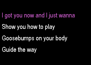 I got you now and ljust wanna

Show you how to play

Goosebumps on your body

Guide the way