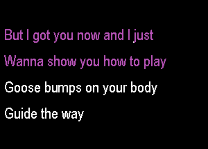 But I got you now and ljust

Wanna show you how to play

Goose bumps on your body

Guide the way