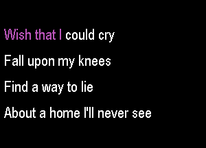 Wish that I could cry

Fall upon my knees
Find a way to lie

About a home I'll never see