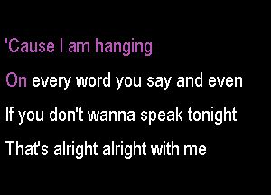 'Cause I am hanging

On every word you say and even

If you don't wanna speak tonight

That's alright alright with me