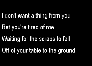 I don't want a thing from you

Bet you're tired of me

Waiting for the scraps to fall

Off of your table to the ground