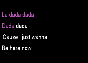 La dada dada
Dada dada

'Cause ljust wanna

Be here now