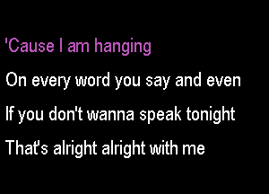 'Cause I am hanging

On every word you say and even

If you don't wanna speak tonight

That's alright alright with me