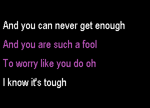 And you can never get enough

And you are such a fool
To worry like you do oh

I know it's tough