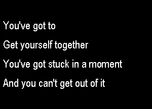 You've got to
Get yourself together

You've got stuck in a moment

And you can't get out of it