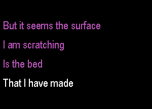 But it seems the surface

I am scratching

Is the bed

That I have made