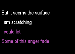 But it seems the surface
I am scratching

I could let

Some of this anger fade