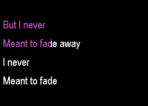 But I never

Meant to fade away

I never

Meant to fade