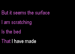 But it seems the surface

I am scratching

Is the bed

That I have made